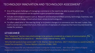 TECHNOLOGY INNOVATION AND TECHNOLOGY ASSESSMENT
 One of the great challenges of managing e-commerce is the need to be able to assess which new
technologicalinnovationscan be applied to give competitive advantage.
 Includes technologicalaspects such as Research and Development(R&D) activity, technology incentives, rate
of technologicalchange, infrastructure level, access to technologyetc.
 I’m often asked what is ‘the next big thing’ or to predict changes in e-commerce over the next 5 years. The
truth is no one can predict the future, there are lots of examples of companies that have misunderstood the
market for products.
LET’SSEESOME 
‘This “telephone” has too many shortcomings to be seriously considered as a means of communication. The
device is inherently of no value to us.’ - Western Union internal memo, 1876
‘Who the hell wants to hear actors talk?’ H. M. Warner, Warner Brothers, 1927 ‘I think there is a world market for
maybe five computers.’ - Thomas Watson, chairman of IBM, 1943
‘There is no reason for any individualto have a computer in their home’. - Ken Olson (President of Digital
Equipment Corporation) at the Conventionof the World Future Society in Boston in 1977 40
 
