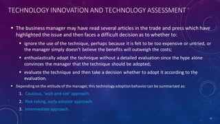 TECHNOLOGY INNOVATION AND TECHNOLOGY ASSESSMENT
 The business manager may have read several articles in the trade and press which have
highlighted the issue and then faces a difficult decision as to whether to:
 ignore the use of the technique, perhaps because it is felt to be too expensive or untried, or
the manager simply doesn’t believe the benefits will outweigh the costs;
 enthusiastically adopt the technique without a detailed evaluation since the hype alone
convinces the manager that the technique should be adopted;
 evaluate the technique and then take a decision whether to adopt it according to the
evaluation.
 Depending on the attitudeof the manager, this technologyadoptionbehaviorcan be summarized as:
1. Cautious, ‘wait-and-see’ approach.
2. Risk-taking, early-adopter approach.
3. Intermediate approach.
41
 