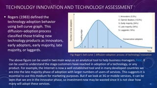 TECHNOLOGY INNOVATION AND TECHNOLOGY ASSESSMENT
 Rogers (1983) defined the
technology adoption behavior
using bell curve graph. This
diffusion–adoption process
classified those trialing new
technology products as innovators,
early adopters, early majority, late
majority, or laggards.
42
The above figure can be used in two main ways as an analytical tool to help business managers. First, it
can be used to understand the stagecustomers have reached in adoption of a technology, or any
product. For example, the Internet is now a well established tool and in manydeveloped countries we
are into the late majority phase of adoption with larger numbers of users of services. This suggests it is
essential to use this medium for marketing purposes. But if we look at 3G or mobile services, it can be
seen that we are in the innovator phase, so investmentnow may be wasted since it is not clear how
many will adopt these services.
Fig: Roger’s bell curve | diffusion–adoption process of technology innovation
 