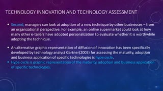 TECHNOLOGY INNOVATION AND TECHNOLOGY ASSESSMENT
 Second, managers can look at adoption of a new technique by other businesses – from
an organizational perspective. For example, an online supermarket could look at how
many other e-tailers have adopted personalization to evaluate whether it is worthwhile
adopting the technique.
43
 An alternative graphic representation of diffusion of innovation has been specifically
developed by technology analyst Gartner(2005) for assessing the maturity, adoption
and business application of specific technologies is hype cycle.
 Hype cycle is graphic representationof the maturity, adoption and business application
of specific technologies.
 