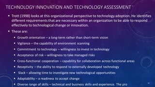 TECHNOLOGY INNOVATION AND TECHNOLOGY ASSESSMENT
 Trott (1998) looks at this organizational perspective to technology adoption. He identifies
different requirements that are necessary within an organization to be able to respond
effectively to technological change or innovation.
 These are:
 Growth orientation – a long-term rather than short-term vision
 Vigilance – the capability of environment scanning
 Commitment to technology – willingness to invest in technology
 Acceptance of risk – willingness to take managed risks
 Cross-functional cooperation – capability for collaboration across functional areas
 Receptivity – the ability to respond to externally developed technology
 Slack – allowing time to investigate new technological opportunities
 Adaptability – a readiness to accept change
 Diverse range of skills – technical and business skills and experience. The pro
44
 
