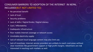 CONSUMER BARRIERS TO ADOPTION OF THE INTERNET IN NEPAL
INCLUDED(BUT NOT LIMITED TO):
 No perceived benefit
 Lack of trust
 Security problems
 Lack of skills / Digital Divide / Digital Literacy
 Cost / Affordability
 Inadequate infrastructure
 Poor mobile Internet coverage or network access
 Unreliable electricity supply
 lack of relevant local-language content may also limit use.
 lack of incentives: Internet service providers are unlikely to reach rural areas without
clear incentives like government support or high profit margins. Advertisers are not
interested in reaching such markets as well.
50
 
