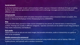 Social network
A site that facilitates peer to-peer communication within a group or between individuals through providing
facilities to develop user-generated content (UGC) and to exchange messages and comments between
different users.
Virtual worlds
An electronic environment which simulates interactions between online characters known as avatars. Also
known as Massively Multiplayer Online Roleplaying Games (MMORPG)
Blog
Personal online diary, journal or news source compiled by one person, an internal team or external guest
authors. Postings are usually in different categories. Typically comments can be added to each blog posting to
help create interactivity and feedback.
Rich media
Digital assets such as ads are not static images, but provide animation, audio or interactivity as a gameor
form to be completed.
Mobile commerce(m-commerce)
Electronic transactions and communications conducted using mobile devices such as laptops, PDAs and
mobile phones, and typically with a wireless connection.
52
 