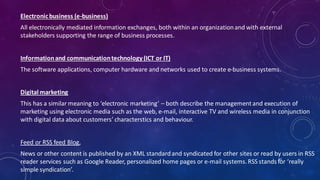 Electronicbusiness (e-business)
All electronically mediated information exchanges, both within an organizationand with external
stakeholders supporting the range of business processes.
Informationand communicationtechnology (ICT or IT)
The software applications, computer hardware and networks used to create e-business systems.
Digital marketing
This has a similar meaning to ‘electronic marketing’ – both describe the managementand execution of
marketing using electronic media such as the web, e-mail, interactive TV and wireless media in conjunction
with digital data about customers’ characterstics and behaviour.
Feed or RSS feed Blog,
News or other content is published by an XML standardand syndicated for other sites or read by users in RSS
reader services such as Google Reader, personalized home pages or e-mail systems.RSS stands for ‘really
simple syndication’.
53
 