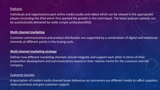 Podcasts
Individuals and organizations post online media (audio and video) which can be viewed in the appropriate
players (including the iPod which first sparked the growth in this technique). The latest podcast updates can
be automatically delivered by really simple syndication(RSS).
Multi-channel marketing
Customer communications and product distribution are supported by a combination of digital and traditional
channels at different points in the buying cycle .
Multi-channel marketing strategy
Defines how different marketing channels should integrate and support each other in terms of their
proposition development and communications based on their relative merits for the customer and the
company.
Customer journey
A description of modern multi-channel buyer behaviour as consumers use different media to select suppliers,
make purchases and gain customer support.
54
 