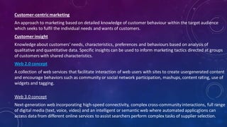 Customer-centricmarketing
An approach to marketing based on detailed knowledge of customer behaviour within the target audience
which seeks to fulfil the individual needs and wants of customers.
Customer insight
Knowledge about customers’ needs, characteristics, preferences and behaviours based on analysis of
qualitative and quantitative data. Specific insights can be used to inform marketing tactics directed at groups
of customers with shared characteristics.
Web 2.0 concept
A collection of web services that facilitate interaction of web users with sites to create usergenerated content
and encourage behaviors such as community or social network participation, mashups, content rating, use of
widgets and tagging.
Web 3.0 concept
Next-generation web incorporating high-speed connectivity, complex cross-communityinteractions, full range
of digital media (text, voice, video) and an intelligent or semantic web where automated applications can
access data from different online services to assist searchers perform complex tasks of supplier selection.
55
 