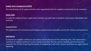 Supply chain management (SCM)
The coordination of all supply activities of an organizationfrom its suppliers and partners to its customers.
Value chain
A model for analysis of how supply chain activities can add value to products and services delivered to the
customer
E-government
The application of e-commerce technologies to government and public services for citizens and businesses.
Soft lock-in
Customers or suppliers continue to use online services because of the switching costs. This means that a
customer or supplier continues to use a service since they find the service valuable and they have also
invested a lot of time in learning the service or integrating it with their systems and there are some costs in
switching.
56
 