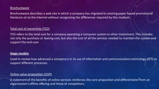 Brochureware
Brochureware describes a web site in which a company has migrated its existing paper-based promotional
literature on to the Internet without recognizing the differences required by this medium.
Total cost of ownership (TCO)
TCO refers to the total cost for a company operating a computer system or other investment. This includes
not only the purchase or leasing cost, but also the cost of all the services needed to maintainthe system and
support the end-user.
Stage models
Used to review how advanced a company is in its use of information and communications technology (ICT) to
support different processes.
Online value proposition (OVP)
A statementof the benefits of online services reinforces the core proposition and differentiates from an
organization’s offline offering and those of competitors.
57
 