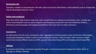 Destinationsite
Typically a retailer or manufacturer site with sales and service information. Intermediaries such as media sites
may be destination sites for some.
Online intermediaries
Web sites which help connect web users with content they are seeking on destination sites. Include new
online intermediaries such as search engines and shopping comparison sites and traditional brokers,
directories and newspaper and magazinepublishers that now have an online presence.
Aggregators
An alternative term for price comparison sites. Aggregatorsinclude product, price and service information
comparing competitors within a sector such as financial services, retail or travel. Their revenue models
commonly include affiliate revenues (CPA), pay per click advertising (CPC) and display advertising (CPM).
Affiliate
A company promoting a merchant typically through a commissionbased arrangement either direct or
through an affiliate network.
58
 