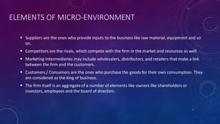 ELEMENTS OF MICRO-ENVIRONMENT
 Suppliers are the ones who provide inputs to the business like raw material, equipment and so
on.
 Competitors are the rivals, which compete with the firm in the market and resources as well.
 Marketing intermediaries may include wholesalers, distributors, and retailers that make a link
between the firm and the customers.
 Customers / Consumers are the ones who purchase the goods for their own consumption. They
are considered as the king of business.
 The firm itself is an aggregateof a number of elements like owners like shareholders or
investors, employees and the board of directors.
6
 