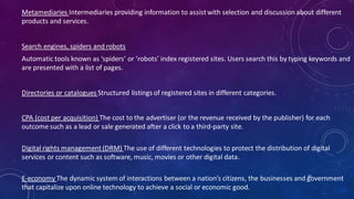 Metamediaries Intermediaries providing information to assistwith selection and discussion about different
products and services.
Search engines, spiders and robots
Automatic tools known as ‘spiders’ or ‘robots’ index registered sites. Users search this by typing keywords and
are presented with a list of pages.
Directories or catalogues Structured listings of registered sites in different categories.
CPA (cost per acquisition) The cost to the advertiser (or the revenue received by the publisher) for each
outcome such as a lead or sale generated after a click to a third-party site.
Digital rights management(DRM) The use of different technologies to protect the distribution of digital
services or content such as software, music, movies or other digital data.
E-economy The dynamic system of interactions between a nation’s citizens, the businesses and government
that capitalize upon online technology to achieve a social or economic good.
60
 