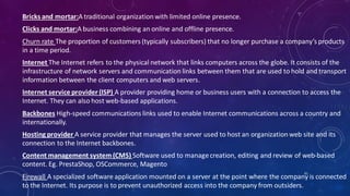 Bricks and mortar:A traditional organizationwith limited online presence.
Clicks and mortar:A business combining an online and offline presence.
Churn rate The proportion of customers (typically subscribers) that no longer purchase a company’s products
in a time period.
Internet The Internet refers to the physical network that links computers across the globe. It consists of the
infrastructure of network servers and communication links between them that are used to hold and transport
information between the client computers and web servers.
Internet service provider (ISP) A provider providing home or business users with a connection to access the
Internet. They can also host web-based applications.
Backbones High-speed communications links used to enable Internet communications across a country and
internationally.
Hosting provider A service provider that manages the server used to host an organizationweb site and its
connection to the Internet backbones.
Content management system(CMS) Software used to managecreation, editing and review of web-based
content. Eg. PrestaShop, OSCommerce, Magento
Firewall A specialized software application mounted on a server at the point where the company is connected
to the Internet. Its purpose is to prevent unauthorized access into the company from outsiders.
61
 