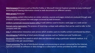 Web browsers Browsers such as Mozilla Firefox or Microsoft Internet Explorer provide an easy method of
accessing and viewing information stored as web documents on different servers.
Web servers Store and
Web analytics system Information on visitor volumes, sources and pages visited are analysed through web
analytics systems present the web pages accessed by web browsers.
Uniform (universal) resource locator (URL) A web address used to locate a web page on a web server.
Domain name registration The process of reserving a unique web address that can be used to refer to the
company web site.
Wiki A collaborative interactive web service which enables users to modify content contributed by others.
Microblogging Publishing of short posts through services such as Twitter.com and Tumblr.com.
Bandwidth Indicates the speed at which data are transferred using a particular network medium. It is
measured in bits per second (bps).
Cloud computing The use of distributed storage and processing on servers connected by the Internet,
typically provided as software or data storage as a subscription service provided by other companies.62
 