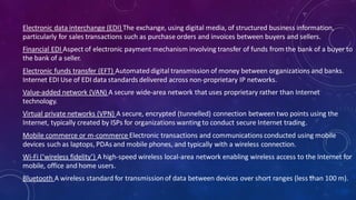 Electronic data interchange (EDI) The exchange, using digital media, of structured business information,
particularly for sales transactions such as purchase orders and invoices between buyers and sellers.
Financial EDI Aspect of electronic payment mechanism involving transfer of funds from the bank of a buyer to
the bank of a seller.
Electronic funds transfer (EFT) Automateddigital transmission of money between organizations and banks.
Internet EDI Use of EDI data standards delivered across non-proprietary IP networks.
Value-added network (VAN) A secure wide-area network that uses proprietary rather than Internet
technology.
Virtual private networks (VPN) A secure, encrypted (tunnelled) connection between two points using the
Internet, typically created by ISPs for organizations wanting to conduct secure Internet trading.
Mobile commerce or m-commerce Electronic transactions and communications conducted using mobile
devices such as laptops, PDAs and mobile phones, and typically with a wireless connection.
Wi-Fi (‘wireless fidelity’) A high-speed wireless local-area network enabling wireless access to the Internet for
mobile, office and home users.
Bluetooth A wireless standard for transmissionof data between devices over short ranges (less than 100 m).63
 