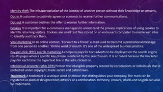 Identity theft The misappropriation of the identity of another person without their knowledge or consent.
Opt-in A customer proactively agrees or consents to receive further communications.
Opt-out A customer declines the offer to receive further information.
Cookies It is important for e-commerce managers to understand the privacy implications of using cookies to
identify returning visitors. Cookies are small text files stored on an end-user’s computer to enable web sites
to identify and track them.
Viral marketing In an online context, ‘Forward to a friend’ e-mail used to transmit a promotional message
from one person to another. ‘Online word of mouth. It’s one of the widespread business practice.
Pay-per-click (PPC) search marketing A company pays for text adverts to be displayed on the search engine
results pages when a specific key phrase is entered by the search users. It is so called because the marketer
pays for each time the hypertext link in the ad is clicked on.
Intellectual property rights (IPR) Protect the intangible property created by corporations or individuals that is
protected under copyright, trade secret and patent laws.
Trademark A trademark is a unique word or phrase that distinguishes your company. The mark can be
registered as plain or designed text, artwork or a combination. In theory, colours, smells and sounds can also
be trademarks.
64
 