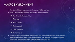 MACRO ENVIRONMENT
• The study of Macro Environment is known as PESTLE Analysis.
• PESTLE stands for the variables that exist in the environment,
• Population & Demographic,
• Economic,
• Socio-Cultural,
• Technological,
• Legal & Political,
• Environmental
• These variables, consider both economic and non-economic factors like social concerns,
government policies, family structure, population size, inflation, GDP aspects, income
distribution, ethnic mix, political stability, taxes, and duties, etc.
8
 