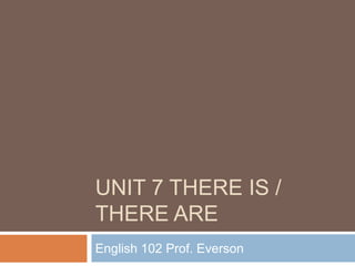 UNIT 7 THERE IS /
THERE ARE
English 102 Prof. Everson
 