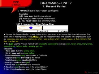 GRAMMAR – UNIT 7GRAMMAR – UNIT 7FCE
by Matifmarin
1. Present Perfect
 Next pageNext page
□ FORM: [have / has + past participle]
□ USE 1 Unspecified Time Before Now
● We use the Present Perfect to say that an action happened at an unspecified time before now. The
exact time is not important. You CANNOT use the Present Perfect with specific time expressions such
as: yesterday, one year ago, last week, when I was a child, when I lived in Japan, at that moment, that
day, one day, etc.
● We CAN use the Present Perfect with unspecific expressions such as: ever, never, once, many times,
several times, before, so far, already, yet, etc.
Examples:
- I have seen that film twenty times.
- I think I have met him once before.
- There have been many earthquakes in California.
- People have once travelled to the Moon.
- People have never travelled to Mars.
- Have you read the book yet?
- Nobody has ever climbed that mountain.
A: Has there ever been a war in the United States?
B: Yes, there has been a war in the United States.
Examples:
[+] I have seen that film many times.
[?] Have you seen that film many times?
[-] You haven’t seen that film many times.
 
