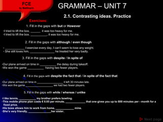 GRAMMAR – UNIT 7GRAMMAR – UNIT 7FCE
by Matifmarin
 Next pageNext page
Exercises:Exercises:
1. Fill in the gaps with but ...