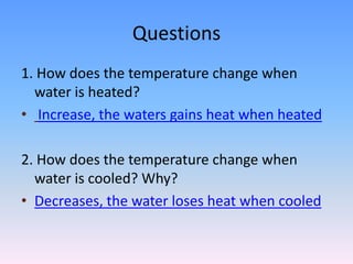 Questions
1. How does the temperature change when
water is heated?
• Increase, the waters gains heat when heated
2. How does the temperature change when
water is cooled? Why?
• Decreases, the water loses heat when cooled
 