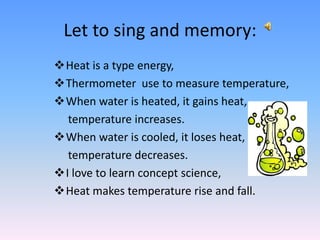 Let to sing and memory:
Heat is a type energy,
Thermometer use to measure temperature,
When water is heated, it gains heat,
temperature increases.
When water is cooled, it loses heat,
temperature decreases.
I love to learn concept science,
Heat makes temperature rise and fall.
 