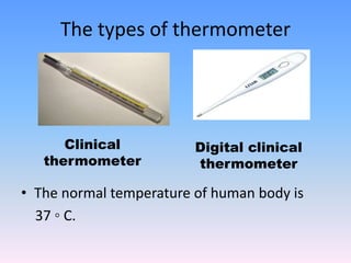 The types of thermometer
• The normal temperature of human body is
37 ◦ C.
Clinical
thermometer
Digital clinical
thermometer
 