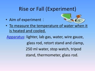 Rise or Fall (Experiment)
• Aim of experiment：
• To measure the temperature of water when it
is heated and cooled.
Apparatus: lighter, lab gas, water, wire gauze,
glass rod, retort stand and clamp,
250 ml water, stop watch, tripod
stand, thermometer, glass rod.
 