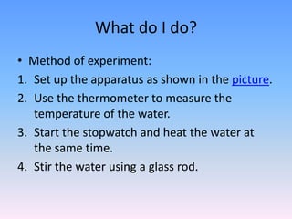 What do I do?
• Method of experiment:
1. Set up the apparatus as shown in the picture.
2. Use the thermometer to measure the
temperature of the water.
3. Start the stopwatch and heat the water at
the same time.
4. Stir the water using a glass rod.
 