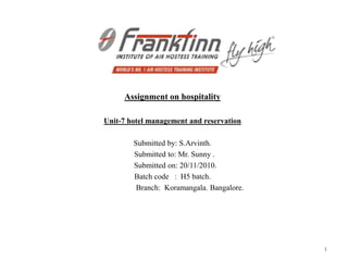 Assignment on hospitality

Unit-7 hotel management and reservation

        Submitted by: S.Arvinth.
        Submitted to: Mr. Sunny .
        Submitted on: 20/11/2010.
        Batch code : H5 batch.
         Branch: Koramangala. Bangalore.




                                           1
 