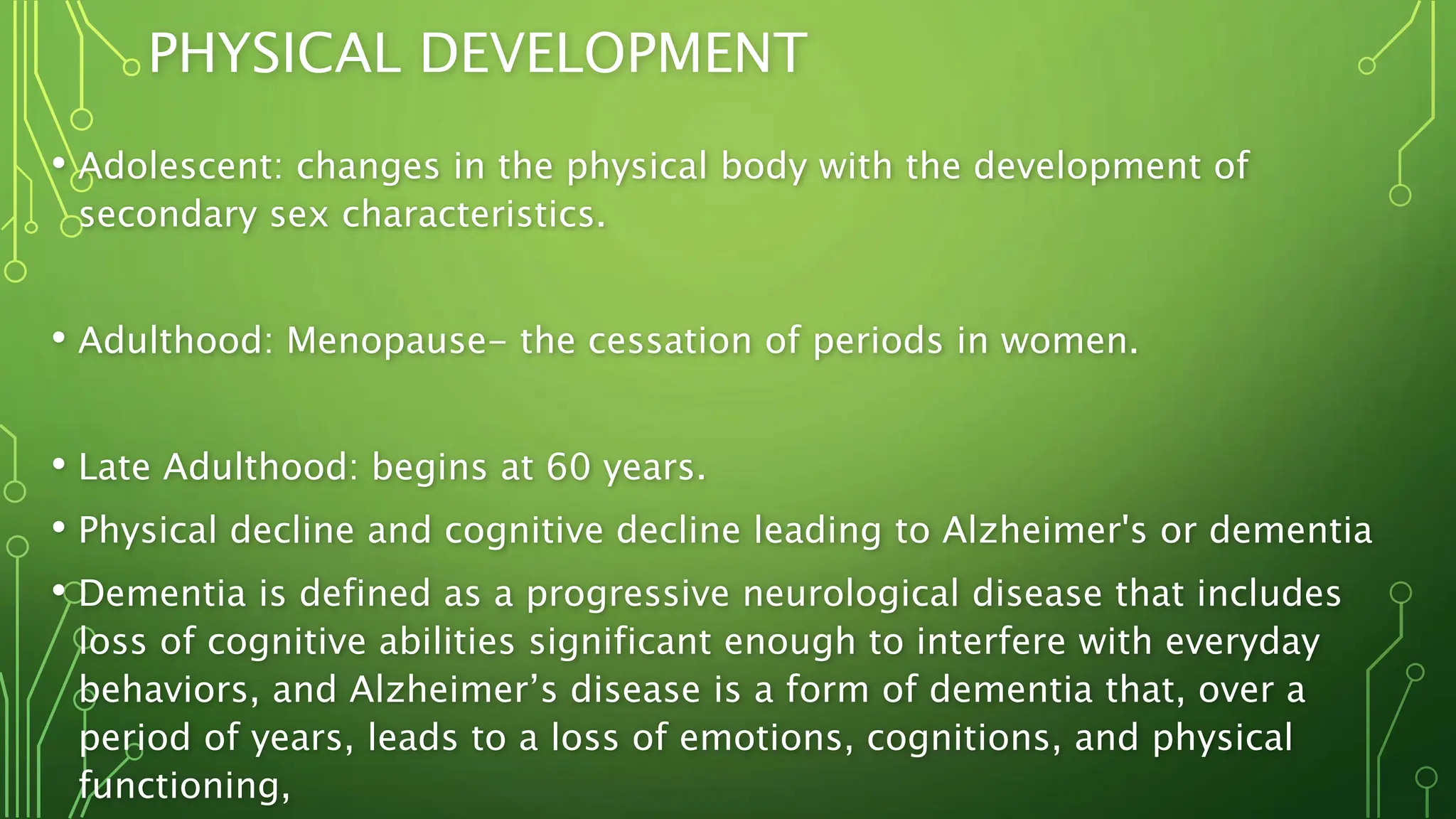 PHYSICAL DEVELOPMENT
• Adolescent: changes in the physical body with the development of
secondary sex characteristics.
• Adulthood: Menopause- the cessation of periods in women.
• Late Adulthood: begins at 60 years.
• Physical decline and cognitive decline leading to Alzheimer's or dementia
• Dementia is defined as a progressive neurological disease that includes
loss of cognitive abilities significant enough to interfere with everyday
behaviors, and Alzheimer’s disease is a form of dementia that, over a
period of years, leads to a loss of emotions, cognitions, and physical
functioning,
 