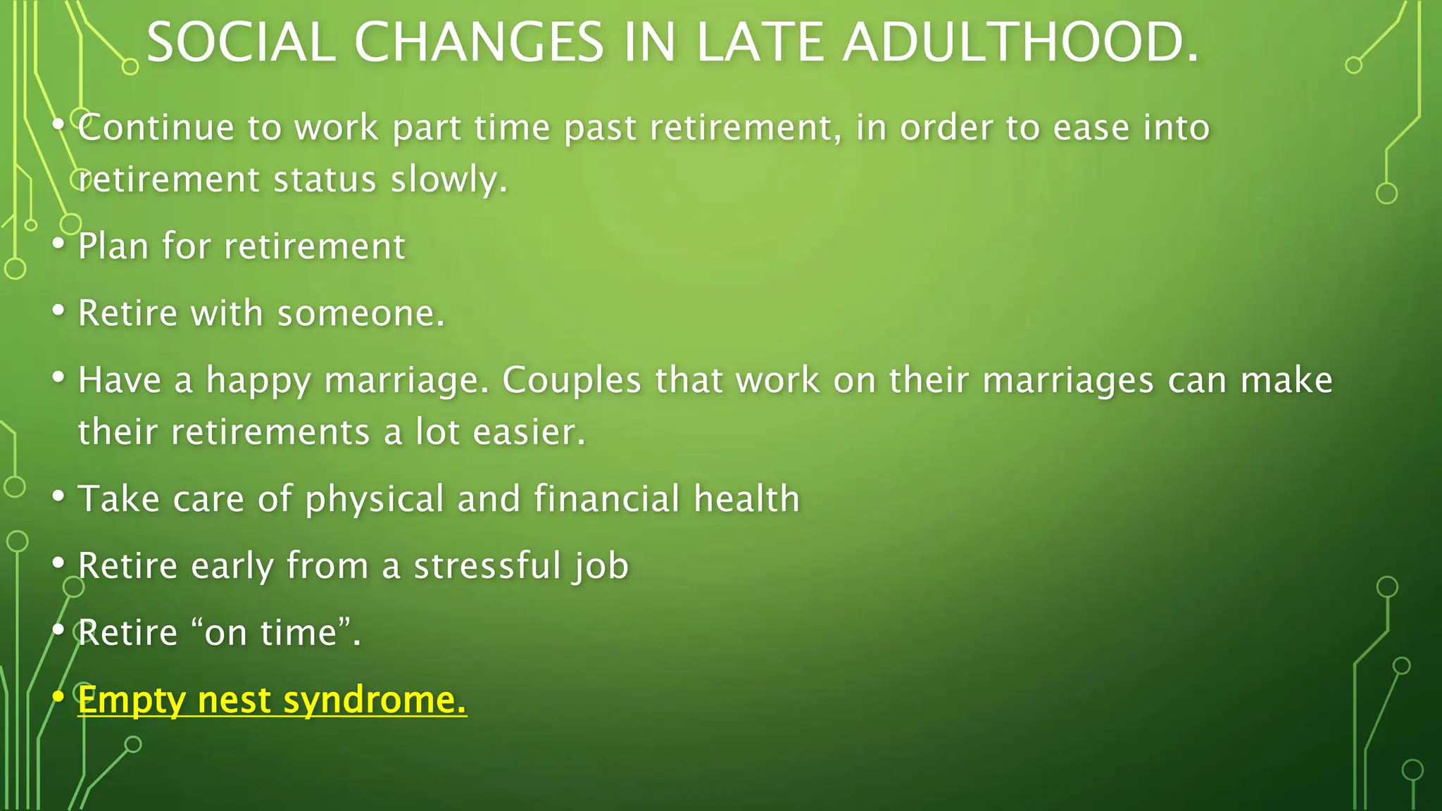 SOCIAL CHANGES IN LATE ADULTHOOD.
• Continue to work part time past retirement, in order to ease into
retirement status slowly.
• Plan for retirement
• Retire with someone.
• Have a happy marriage. Couples that work on their marriages can make
their retirements a lot easier.
• Take care of physical and financial health
• Retire early from a stressful job
• Retire “on time”.
• Empty nest syndrome.
 