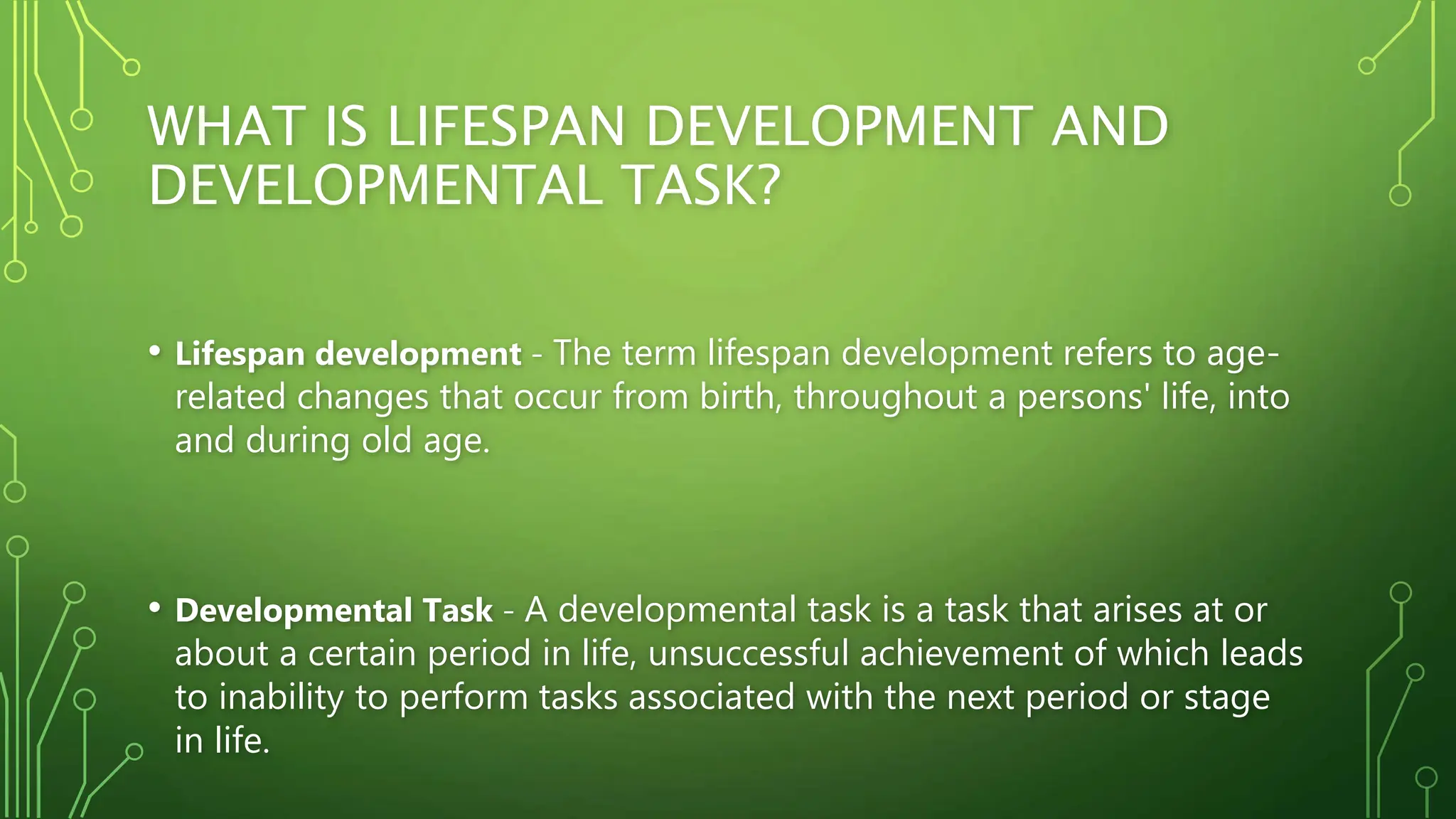 WHAT IS LIFESPAN DEVELOPMENT AND
DEVELOPMENTAL TASK?
• Lifespan development - The term lifespan development refers to age-
related changes that occur from birth, throughout a persons' life, into
and during old age.
• Developmental Task - A developmental task is a task that arises at or
about a certain period in life, unsuccessful achievement of which leads
to inability to perform tasks associated with the next period or stage
in life.
 