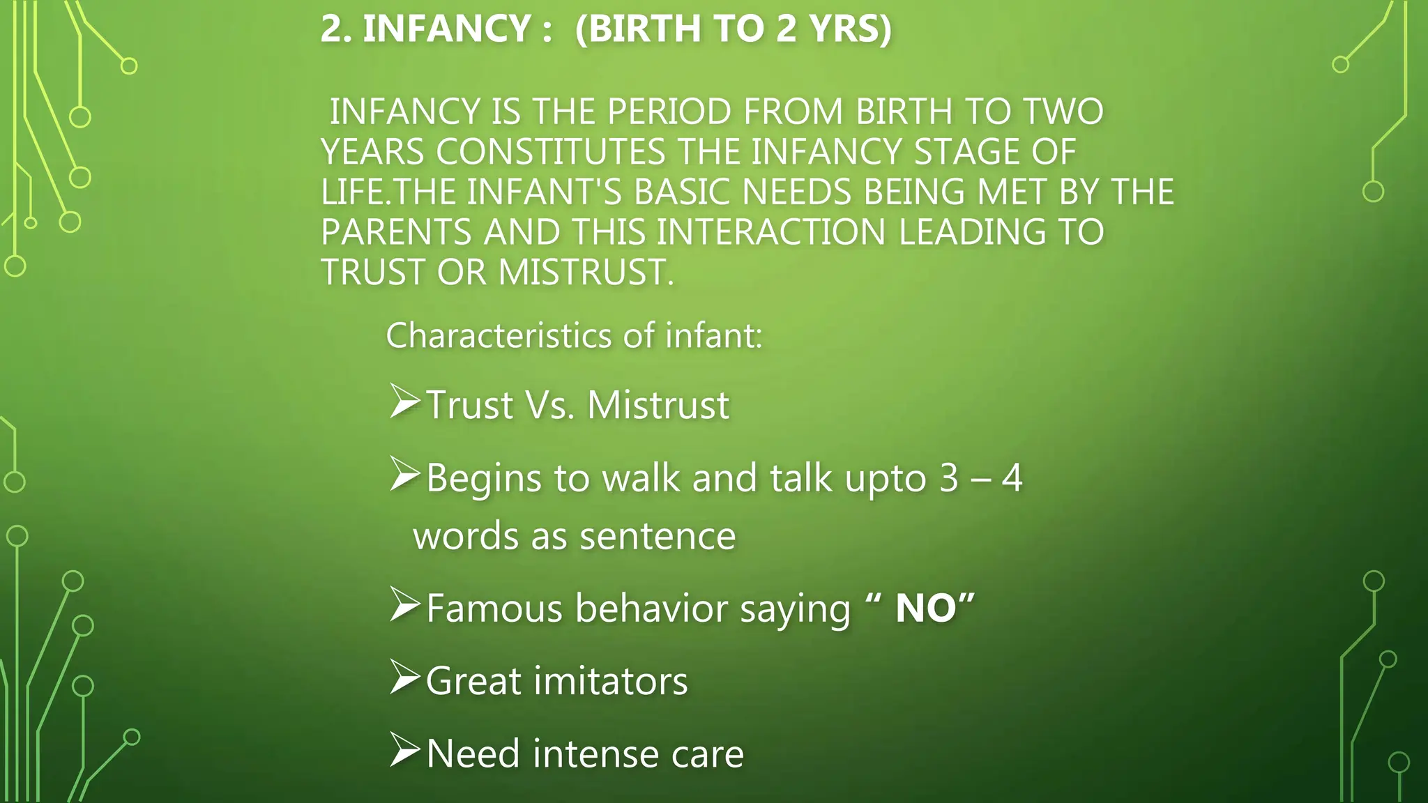 2. INFANCY : (BIRTH TO 2 YRS)
INFANCY IS THE PERIOD FROM BIRTH TO TWO
YEARS CONSTITUTES THE INFANCY STAGE OF
LIFE.THE INFANT'S BASIC NEEDS BEING MET BY THE
PARENTS AND THIS INTERACTION LEADING TO
TRUST OR MISTRUST.
Characteristics of infant:
Trust Vs. Mistrust
Begins to walk and talk upto 3 – 4
words as sentence
Famous behavior saying “ NO”
Great imitators
Need intense care
 