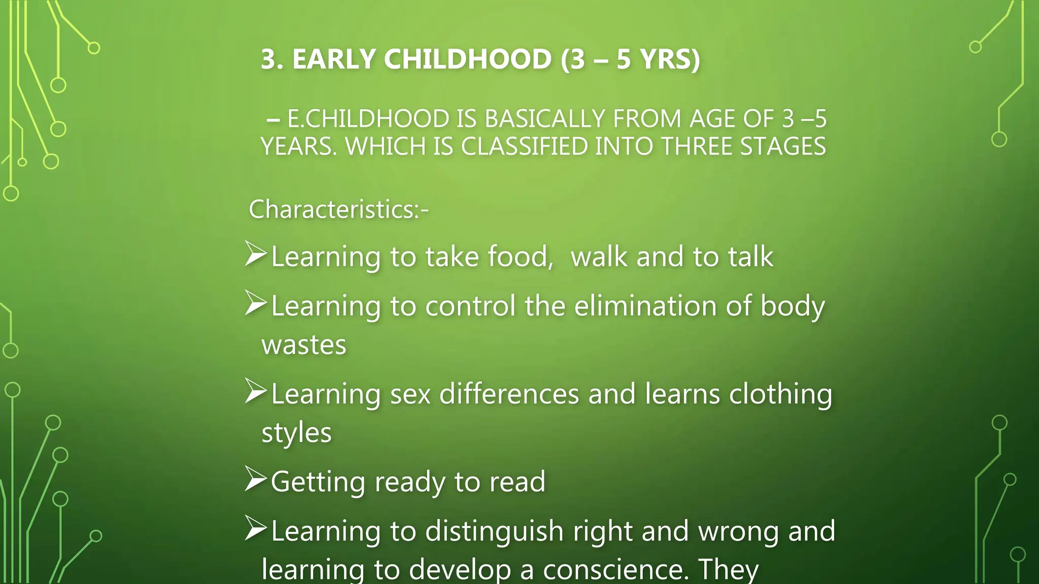 3. EARLY CHILDHOOD (3 – 5 YRS)
– E.CHILDHOOD IS BASICALLY FROM AGE OF 3 –5
YEARS. WHICH IS CLASSIFIED INTO THREE STAGES
Characteristics:-
Learning to take food, walk and to talk
Learning to control the elimination of body
wastes
Learning sex differences and learns clothing
styles
Getting ready to read
Learning to distinguish right and wrong and
learning to develop a conscience. They
 