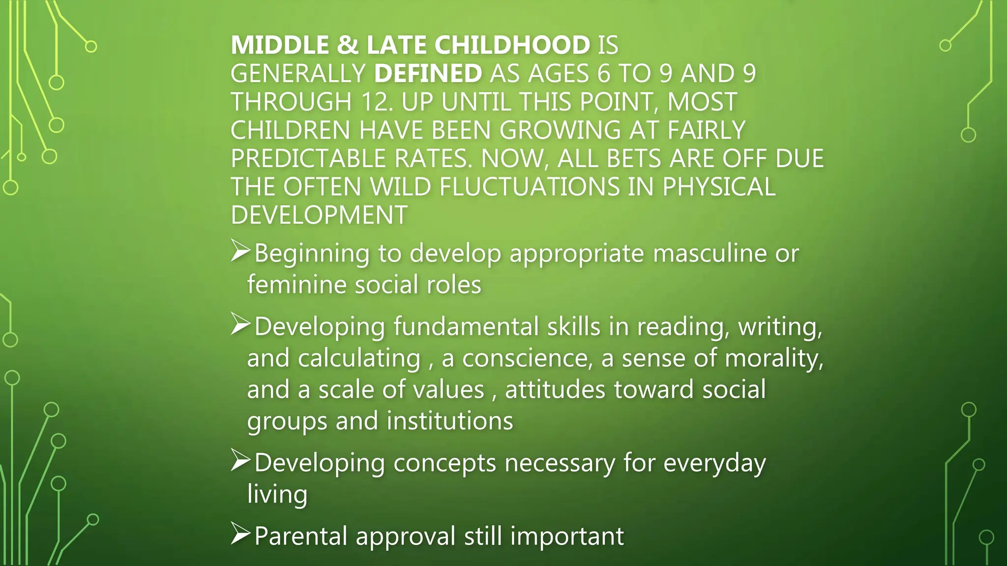MIDDLE & LATE CHILDHOOD IS
GENERALLY DEFINED AS AGES 6 TO 9 AND 9
THROUGH 12. UP UNTIL THIS POINT, MOST
CHILDREN HAVE BEEN GROWING AT FAIRLY
PREDICTABLE RATES. NOW, ALL BETS ARE OFF DUE
THE OFTEN WILD FLUCTUATIONS IN PHYSICAL
DEVELOPMENT
Beginning to develop appropriate masculine or
feminine social roles
Developing fundamental skills in reading, writing,
and calculating , a conscience, a sense of morality,
and a scale of values , attitudes toward social
groups and institutions
Developing concepts necessary for everyday
living
Parental approval still important
 