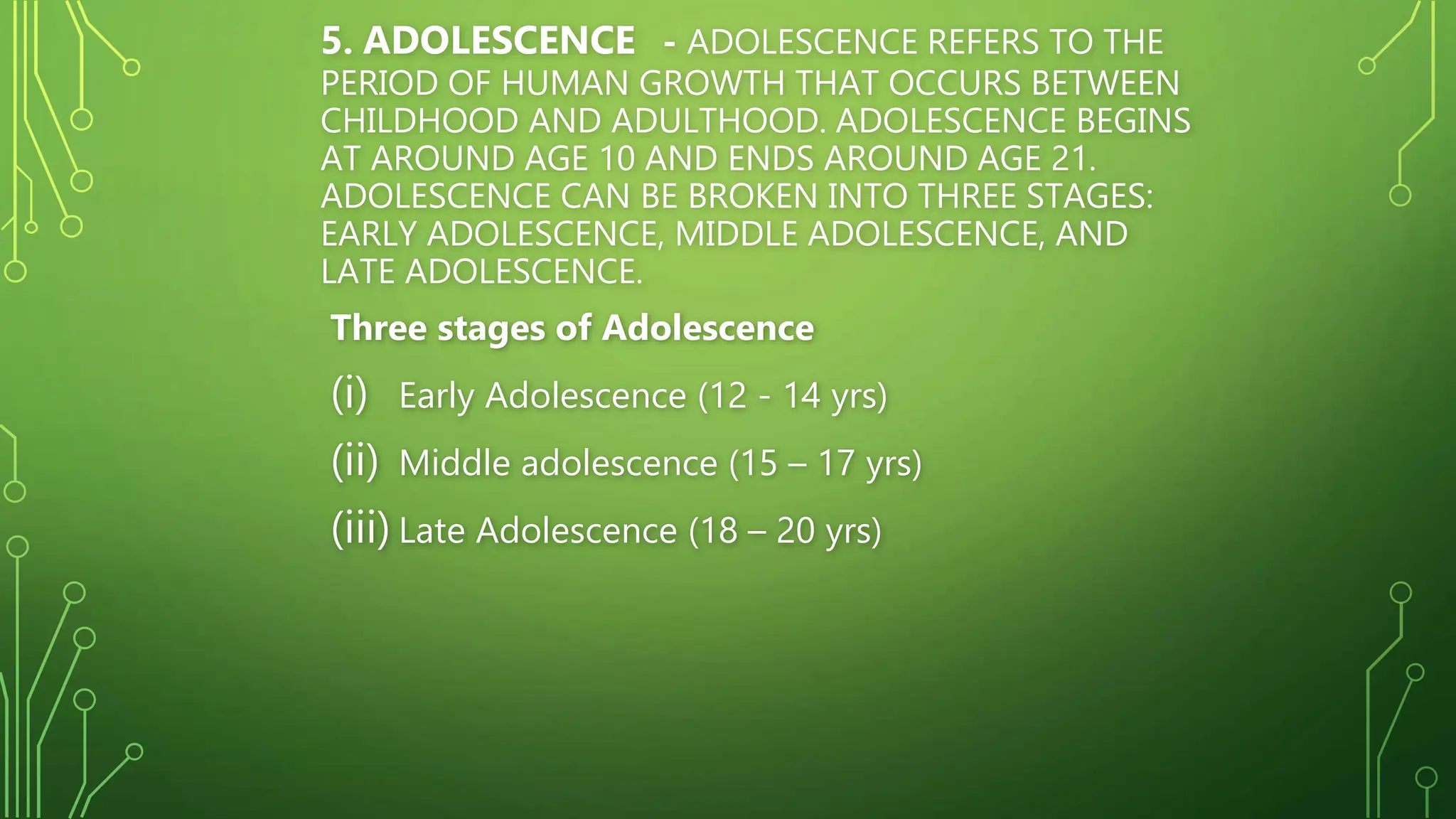 5. ADOLESCENCE - ADOLESCENCE REFERS TO THE
PERIOD OF HUMAN GROWTH THAT OCCURS BETWEEN
CHILDHOOD AND ADULTHOOD. ADOLESCENCE BEGINS
AT AROUND AGE 10 AND ENDS AROUND AGE 21.
ADOLESCENCE CAN BE BROKEN INTO THREE STAGES:
EARLY ADOLESCENCE, MIDDLE ADOLESCENCE, AND
LATE ADOLESCENCE.
Three stages of Adolescence
(i) Early Adolescence (12 - 14 yrs)
(ii) Middle adolescence (15 – 17 yrs)
(iii) Late Adolescence (18 – 20 yrs)
 