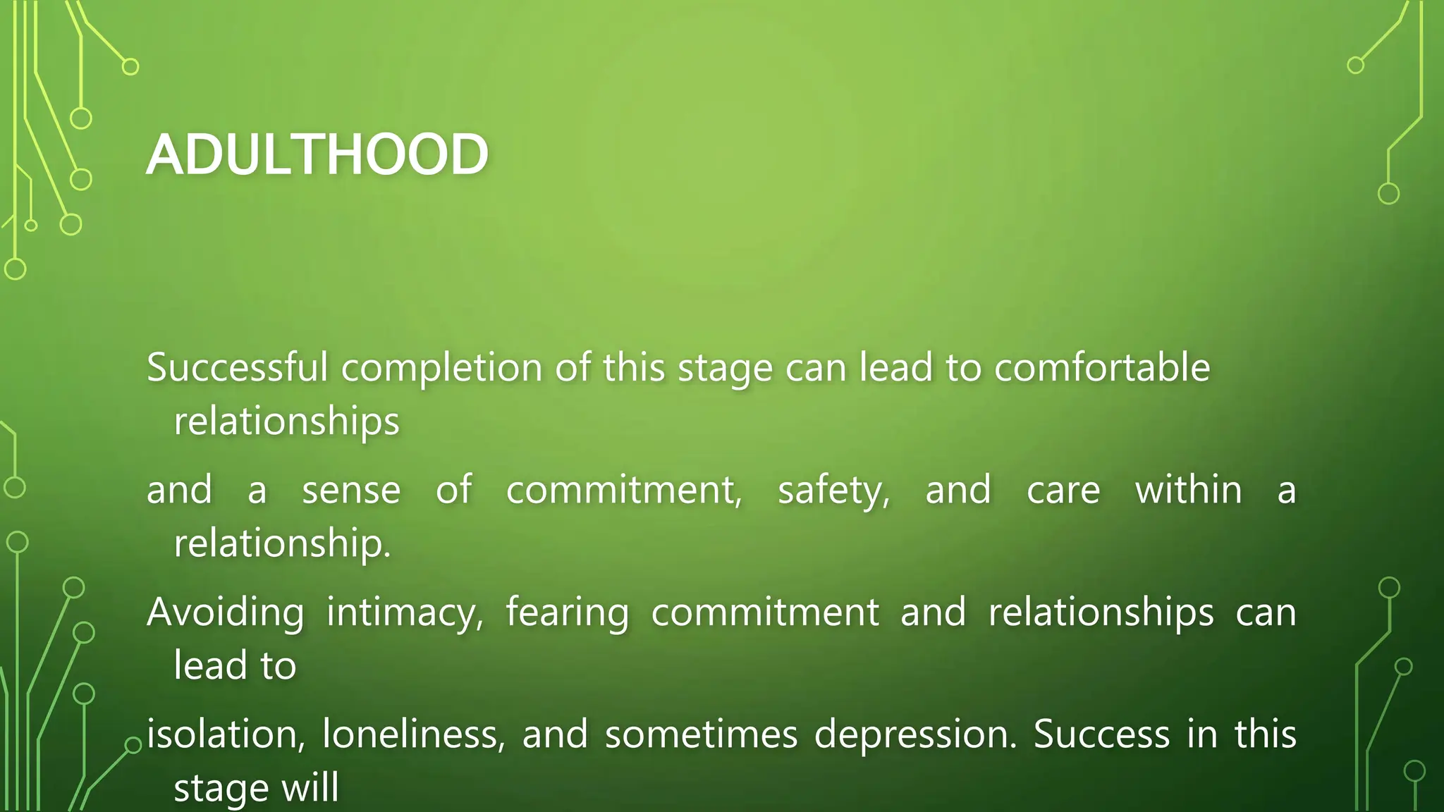 ADULTHOOD
Successful completion of this stage can lead to comfortable
relationships
and a sense of commitment, safety, and care within a
relationship.
Avoiding intimacy, fearing commitment and relationships can
lead to
isolation, loneliness, and sometimes depression. Success in this
stage will
 