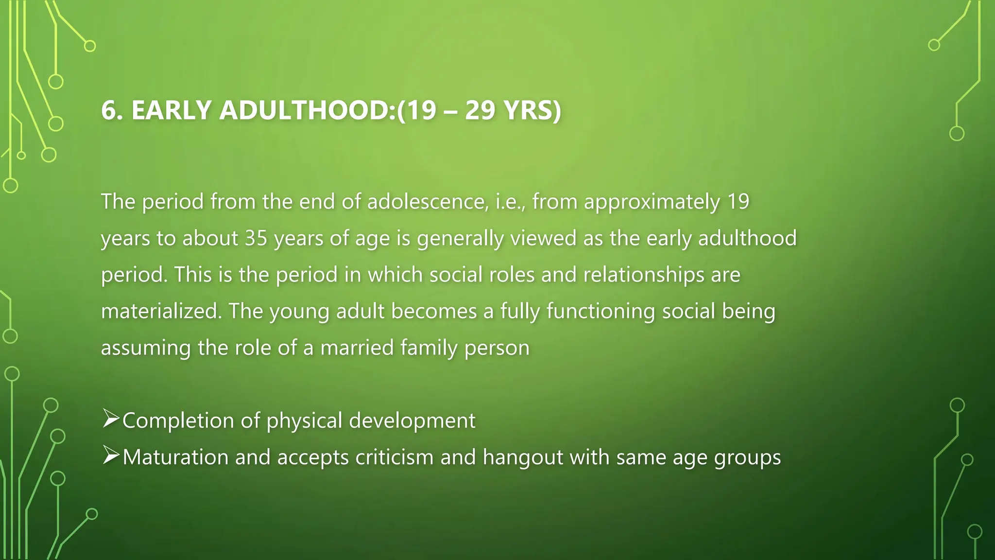 6. EARLY ADULTHOOD:(19 – 29 YRS)
The period from the end of adolescence, i.e., from approximately 19
years to about 35 years of age is generally viewed as the early adulthood
period. This is the period in which social roles and relationships are
materialized. The young adult becomes a fully functioning social being
assuming the role of a married family person
Completion of physical development
Maturation and accepts criticism and hangout with same age groups
 