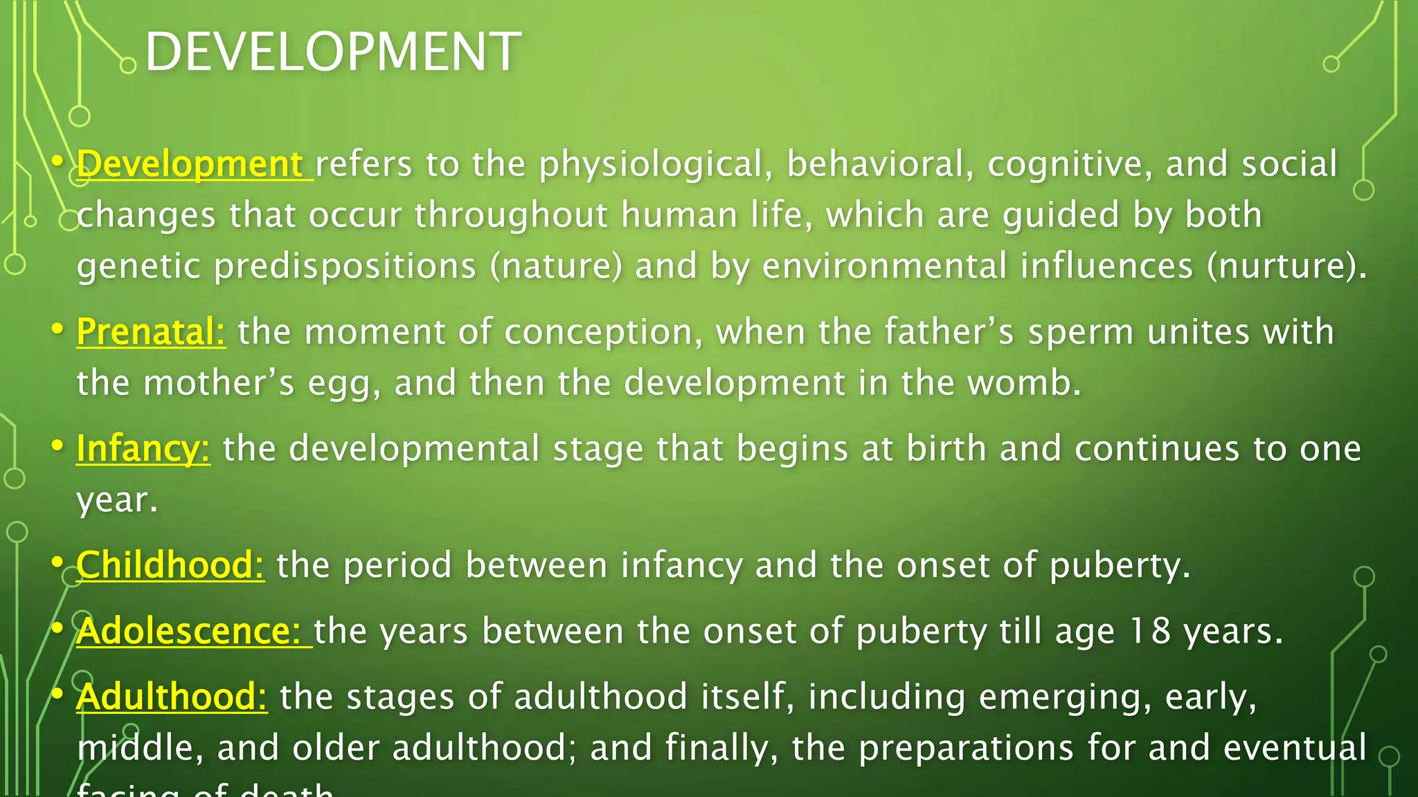 DEVELOPMENT
• Development refers to the physiological, behavioral, cognitive, and social
changes that occur throughout human life, which are guided by both
genetic predispositions (nature) and by environmental influences (nurture).
• Prenatal: the moment of conception, when the father’s sperm unites with
the mother’s egg, and then the development in the womb.
• Infancy: the developmental stage that begins at birth and continues to one
year.
• Childhood: the period between infancy and the onset of puberty.
• Adolescence: the years between the onset of puberty till age 18 years.
• Adulthood: the stages of adulthood itself, including emerging, early,
middle, and older adulthood; and finally, the preparations for and eventual
 