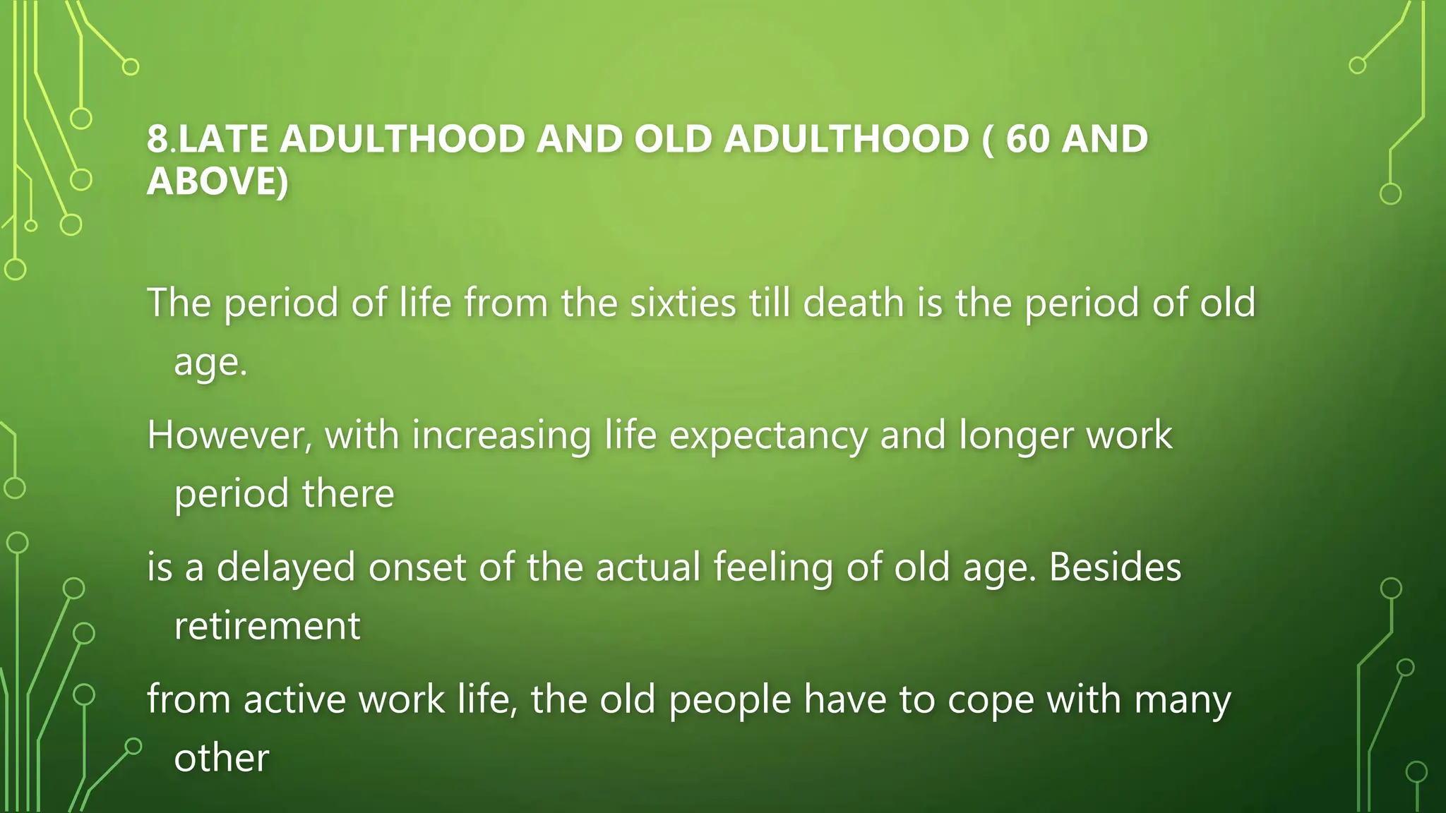 8.LATE ADULTHOOD AND OLD ADULTHOOD ( 60 AND
ABOVE)
The period of life from the sixties till death is the period of old
age.
However, with increasing life expectancy and longer work
period there
is a delayed onset of the actual feeling of old age. Besides
retirement
from active work life, the old people have to cope with many
other
 