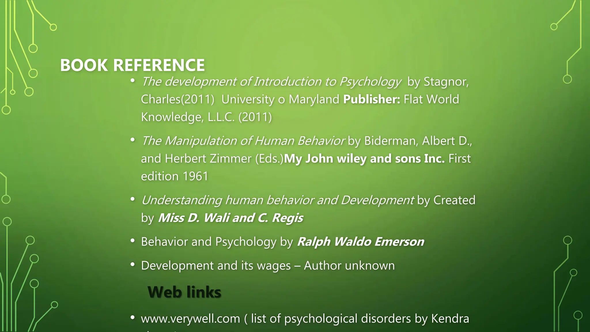 BOOK REFERENCE
• The development of Introduction to Psychology by Stagnor,
Charles(2011) University o Maryland Publisher: Flat World
Knowledge, L.L.C. (2011)
• The Manipulation of Human Behavior by Biderman, Albert D.,
and Herbert Zimmer (Eds.)My John wiley and sons Inc. First
edition 1961
• Understanding human behavior and Development by Created
by Miss D. Wali and C. Regis
• Behavior and Psychology by Ralph Waldo Emerson
• Development and its wages – Author unknown
Web links
• www.verywell.com ( list of psychological disorders by Kendra
 