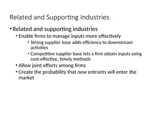 Related and Supporting Industries
•Related and supporting industries
• Enable firms to manage inputs more effectively
• Strong supplier base adds efficiency to downstream
activities
• Competitive supplier base lets a firm obtain inputs using
cost-effective, timely methods
• Allow joint efforts among firms
• Create the probability that new entrants will enter the
market
 
