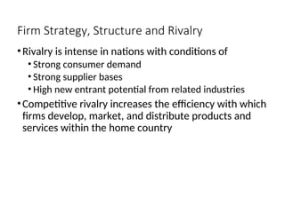 Firm Strategy, Structure and Rivalry
•Rivalry is intense in nations with conditions of
• Strong consumer demand
• Strong supplier bases
• High new entrant potential from related industries
•Competitive rivalry increases the efficiency with which
firms develop, market, and distribute products and
services within the home country
 
