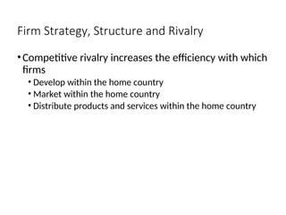 Firm Strategy, Structure and Rivalry
•Competitive rivalry increases the efficiency with which
firms
• Develop within the home country
• Market within the home country
• Distribute products and services within the home country
 