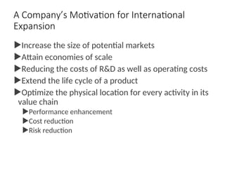 A Company’s Motivation for International
Expansion
Increase the size of potential markets
Attain economies of scale
Reducing the costs of R&D as well as operating costs
Extend the life cycle of a product
Optimize the physical location for every activity in its
value chain
Performance enhancement
Cost reduction
Risk reduction
 