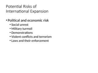 Potential Risks of
International Expansion
•Political and economic risk
• Social unrest
• Military turmoil
• Demonstrations
• Violent conflicts and terrorism
• Laws and their enforcement
 
