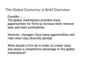 Consider . . .
The global marketplace provides many
opportunities for firms to increase their revenue
base and their profitability.
However, managers face many opportunities and
risks when they diversify abroad.
What should a firm do in order to create value
and attain a competitive advantage in this global
marketplace?
The Global Economy: A Brief Overview
 