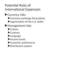 Potential Risks of
International Expansion
Currency risks
Currency exchange fluctuations
Appreciation of the U.S. dollar
Management risks
Culture
Customs
Language
Income levels
Customer preferences
Distribution system
 