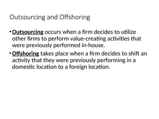 Outsourcing and Offshoring
•Outsourcing occurs when a firm decides to utilize
other firms to perform value-creating activities that
were previously performed in-house.
•Offshoring takes place when a firm decides to shift an
activity that they were previously performing in a
domestic location to a foreign location.
 