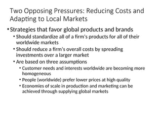 Two Opposing Pressures: Reducing Costs and
Adapting to Local Markets
•Strategies that favor global products and brands
• Should standardize all of a firm’s products for all of their
worldwide markets
• Should reduce a firm’s overall costs by spreading
investments over a larger market
• Are based on three assumptions
• Customer needs and interests worldwide are becoming more
homogeneous
• People (worldwide) prefer lower prices at high quality
• Economies of scale in production and marketing can be
achieved through supplying global markets
 